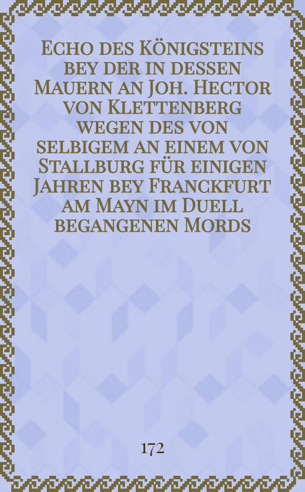 Echo des Königsteins bey der in dessen Mauern an Joh. Hector von Klettenberg wegen des von selbigem an einem von Stallburg für einigen Jahren bey Franckfurt am Mayn im Duell begangenen Mords, den 1. Martii 1720. vollstreckten Straffe des Schwerdts
