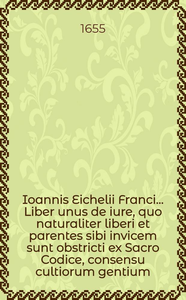 Ioannis Eichelii Franci ... Liber unus de iure, quo naturaliter liberi et parentes sibi invicem sunt obstricti ex Sacro Codice , consensu cultiorum gentium, rationibus veterum sapientum, et sanctionibus variorum populorum, ostenso