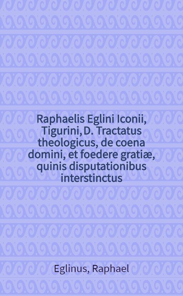 Raphaelis Eglini Iconii, Tigurini, D. Tractatus theologicus, de coena domini, et foedere gratiæ, quinis disputationibus interstinctus