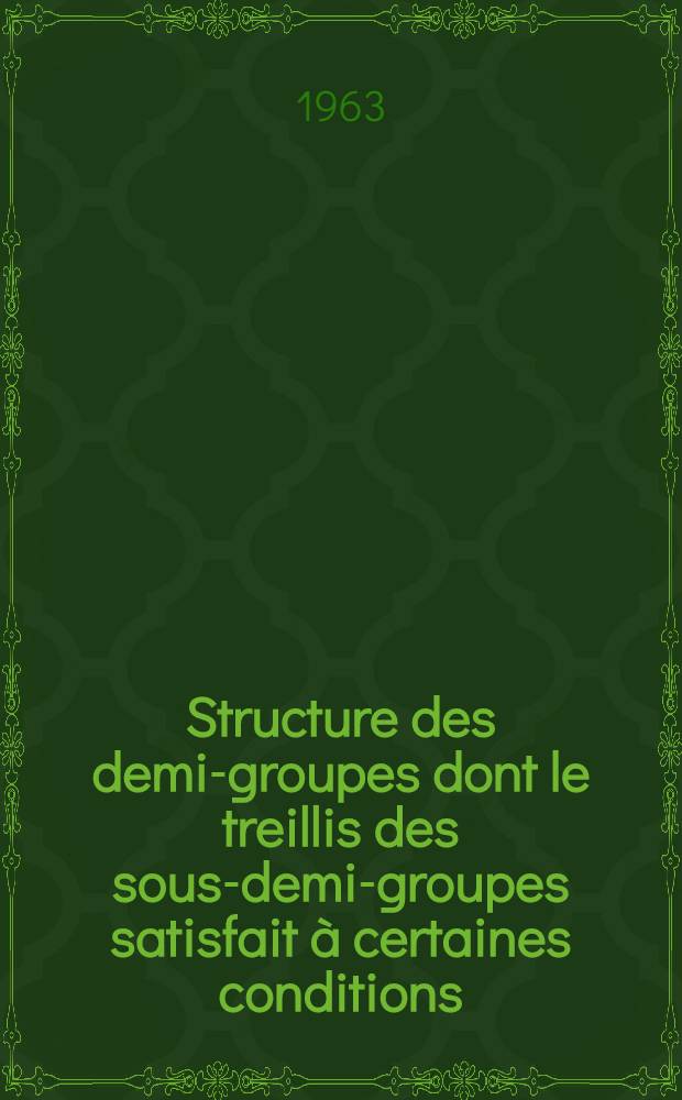 Structure des demi-groupes dont le treillis des sous-demi-groupes satisfait à certaines conditions: 1-re thèse; Propositions données par la Faculté: 2-e thèse: Thèses présentées à la Faculté des sciences de l'Univ. de Paris ... / par Michel Ego