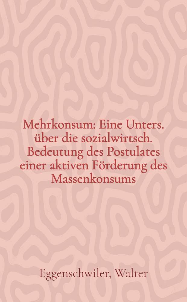 Mehrkonsum : Eine Unters. &uuml;ber die sozialwirtsch. Bedeutung des Postulates einer aktiven F&ouml;rderung des Massenkonsums