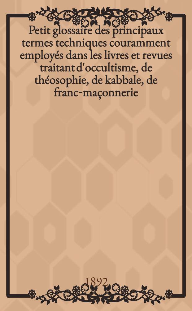 [Petit glossaire des principaux termes techniques couramment employ&eacute;s dans les livres et revues traitant d'occultisme, de th&eacute;osophie, de kabbale, de franc-ma&ccedil;onnerie, de spiritisme, etc.