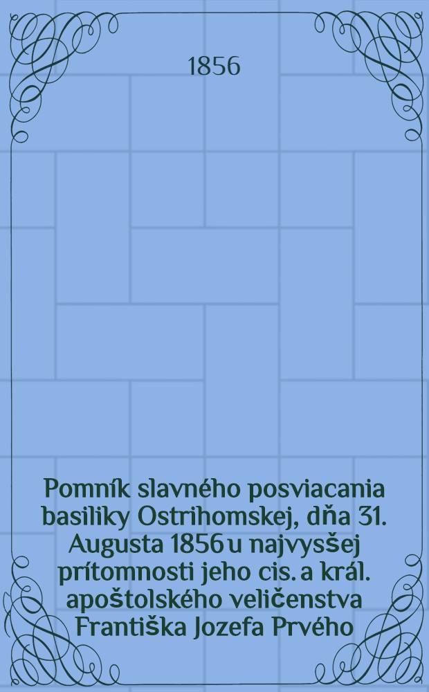 Pomník slavného posviacania basiliky Ostrihomskej, dňa 31. Augusta 1856 u najvysšej prítomnosti jeho cis. a král. apoštolského veličenstva Františka Jozefa Prvého ... vykonávaného, jeho eminencii a najdôstojnejšiemu pánu, panu Jánovi ... prištavi - kardinálovi Scitovszkymu ... vystavený