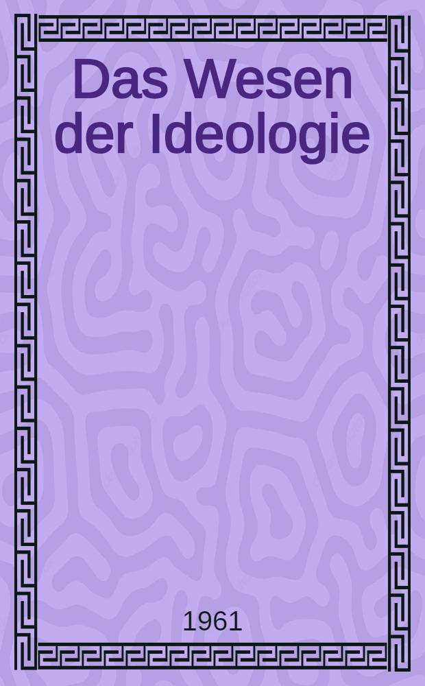 Das Wesen der Ideologie : Ein Versuch zur Klärung in Hinsicht auf Antizipation, Perspektive, Vorurteil, Ressentiment, Selbstverständlichkeit, sich übernehmende Denkansprüche und dergleichen Vorwegnahmen mehr