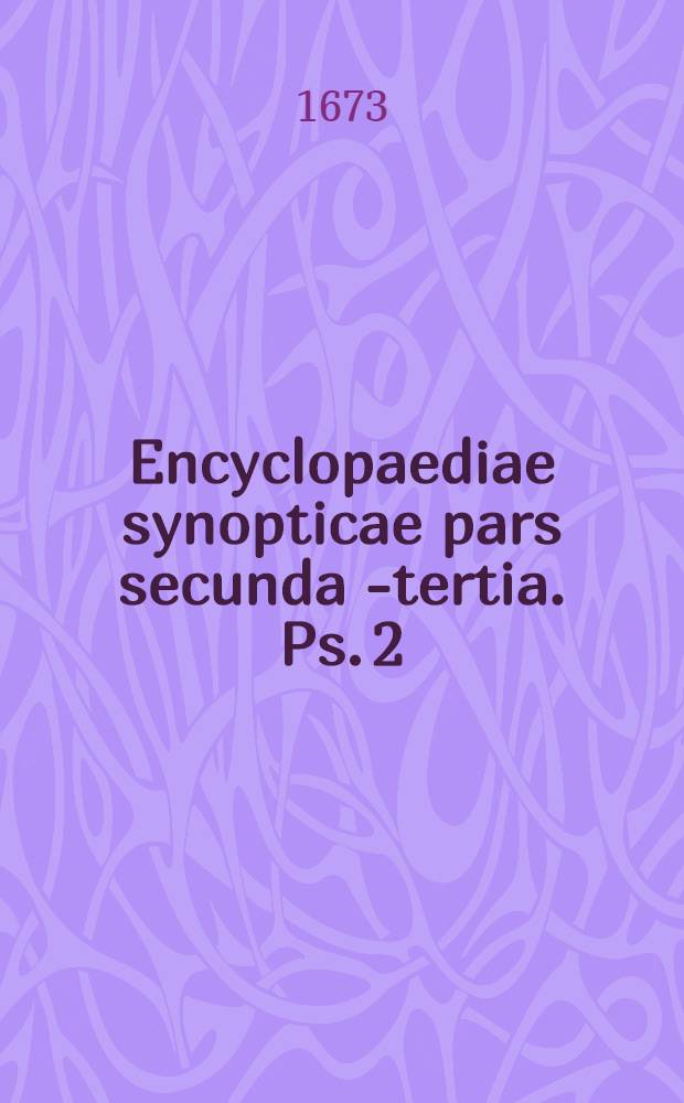 Encyclopaediae synopticae pars secunda [- tertia]. Ps. 2 : Comprehendens scientias mathematicas, utpote arithmeticam, geometriam, comptum, geodaesiam, cosmographiam, astronimiam, geographiam, musicam, opticam & staticam