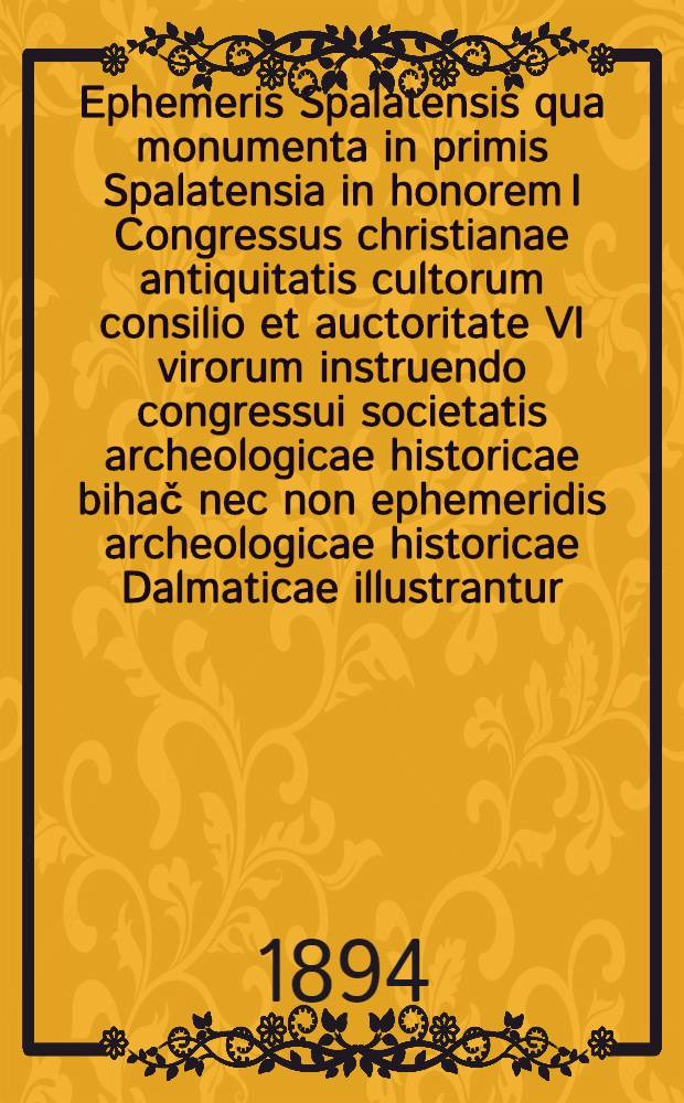Ephemeris Spalatensis qua monumenta in primis Spalatensia in honorem I Congressus christianae antiquitatis cultorum consilio et auctoritate VI virorum instruendo congressui societatis archeologicae historicae bihač nec non ephemeridis archeologicae historicae Dalmaticae illustrantur