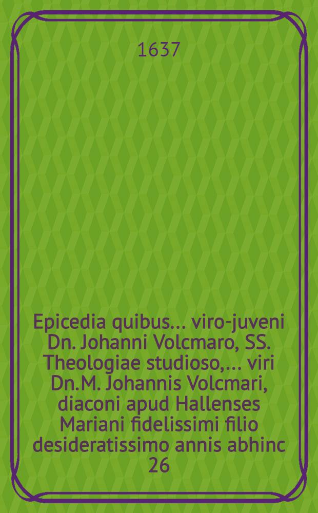 Epicedia quibus ... viro-juveni Dn. Johanni Volcmaro, SS. Theologiae studioso, ... viri Dn. M. Johannis Volcmari, diaconi apud Hallenses Mariani fidelissimi filio desideratissimo annis abhinc 26. nato d. 25. Augusti pie denato & 27. ejusd. decenter humato, ultimum honorem exhibent cognati, amici & fautores, 1637