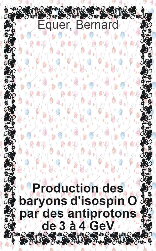Production des baryons d'isospin O par des antiprotons de 3 &agrave; 4 GeV/c et &eacute;tude du traitement des mesures dans les exp&eacute;riences avec chambre &agrave; bulles &agrave; hydrog&egrave;ne: 1-re th&egrave;se; Propositions donn&eacute;es par la Facult&eacute;: 2-e th&egrave;se: Th&egrave;ses pr&eacute;sent&eacute;es &agrave; la Facult&eacute; des sciences de l'Univ. de Paris ... / par Bernard Equer