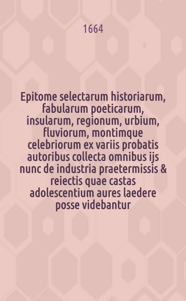 Epitome selectarum historiarum, fabularum poeticarum, insularum, regionum, urbium, fluviorum, montimque celebriorum ex variis probatis autoribus collecta omnibus ijs nunc de industria praetermissis & reiectis quae castas adolescentium aures laedere posse videbantur