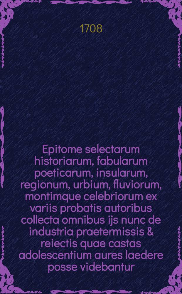 Epitome selectarum historiarum, fabularum poeticarum, insularum, regionum, urbium, fluviorum, montimque celebriorum ex variis probatis autoribus collecta omnibus ijs nunc de industria praetermissis & reiectis quae castas adolescentium aures laedere posse videbantur