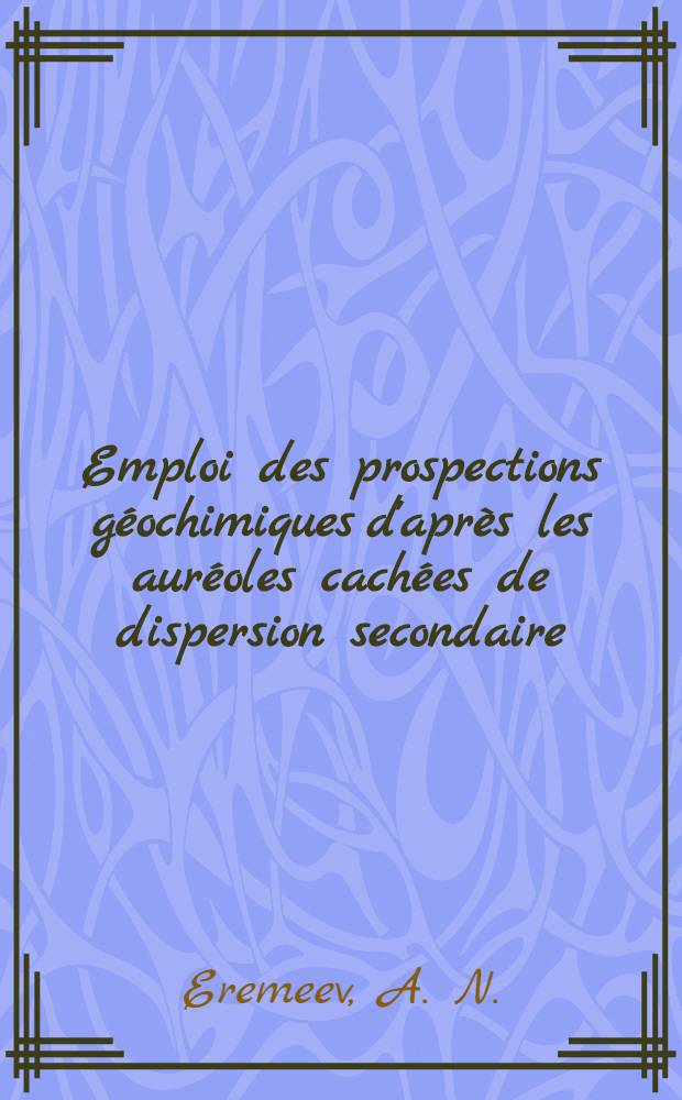 Emploi des prospections géochimiques d'après les auréoles cachées de dispersion secondaire : Cours sait spécialistes des pays de l'Asie, de l'Afrique, de l'Amérique Latine et de certains pays de l'Europe subventionnés par les Nations Unies : Séminaire des méthodes de prospections géochimiques des minéraux utiles métallifères : Moscou, 9-27 août 1965