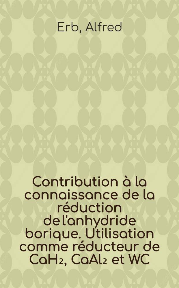 Contribution à la connaissance de la réduction de l'anhydride borique. Utilisation comme réducteur de CaH₂, CaAl₂ et WC: (1-re thèse); Propositions données par la Faculté: (2-e thèse): Thèses présentées à la Faculté des sciences de l'Univ. de Paris ... / par Alfred Erb