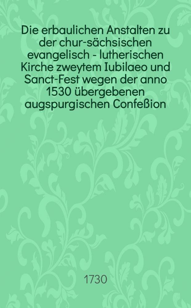 Die erbaulichen Anstalten zu der chur-sächsischen evangelisch - lutherischen Kirche zweytem Iubilaeo und Sanct-Fest wegen der anno 1530 übergebenen augspurgischen Confeßion