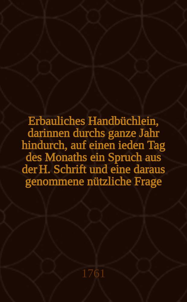 Erbauliches Handbüchlein, darinnen durchs ganze Jahr hindurch, auf einen ieden Tag des Monaths ein Spruch aus der H. Schrift und eine daraus genommene nützliche Frage, mit ihrer Beantwortung zu finden ist : Welches von gläubigen Christen als ein immerwährender Calender kan gebrauchet werden : Nebst einem Morgen- und Alend - Segen ..