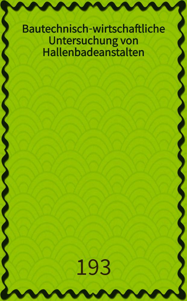 Bautechnisch-wirtschaftliche Untersuchung von Hallenbadeanstalten : Eine Grundlage für den Entwurf