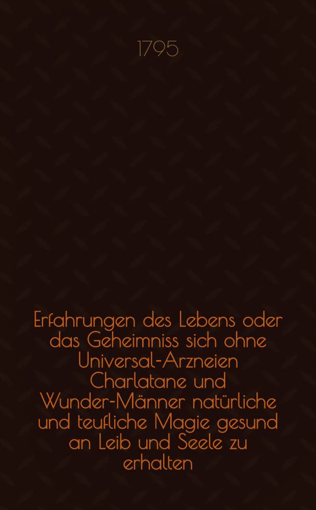 Erfahrungen des Lebens oder das Geheimniss sich ohne Universal-Arzneien Charlatane und Wunder-Männer natürliche und teufliche Magie gesund an Leib und Seele zu erhalten