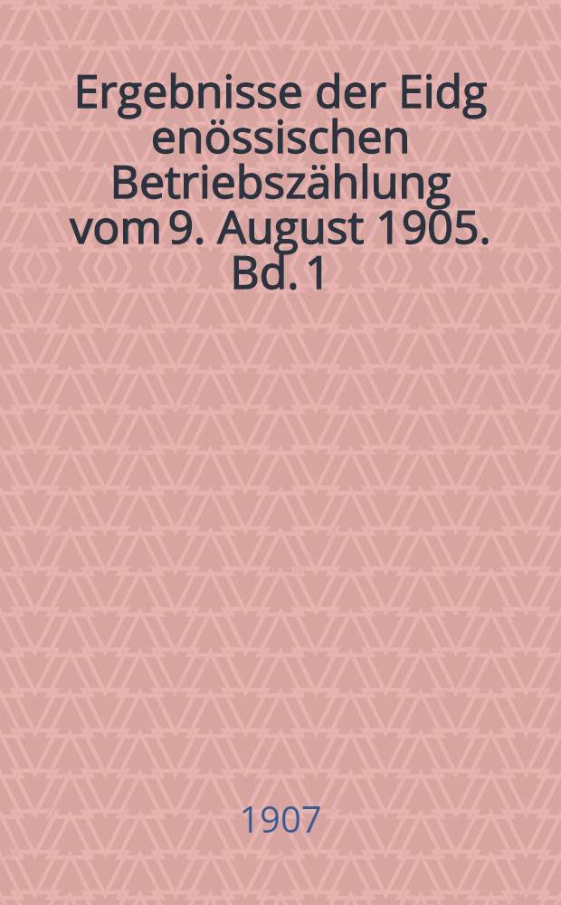 Ergebnisse der Eidg[en&ouml;ssischen] Betriebsz&auml;hlung vom 9. August 1905. Bd. 1 : Die Betriebe und die Zahl der darin besch&auml;ftigten Personen
