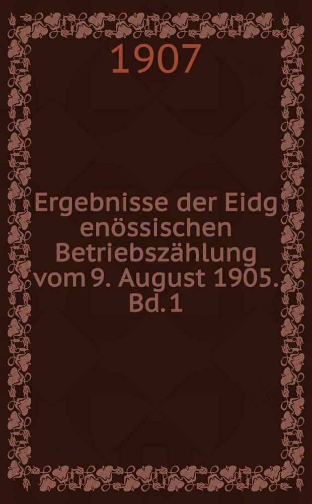 Ergebnisse der Eidg[enössischen] Betriebszählung vom 9. August 1905. Bd. 1 : Die Betriebe und die Zahl der darin beschäftigten Personen