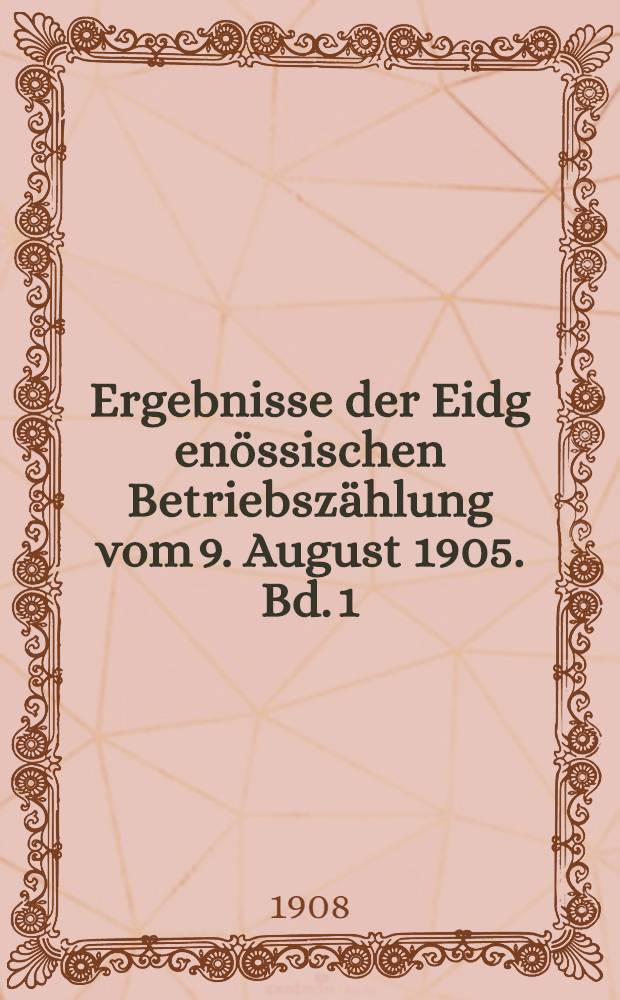 Ergebnisse der Eidg[enössischen] Betriebszählung vom 9. August 1905. Bd. 1 : Die Betriebe und die Zahl der darin beschäftigten Personen