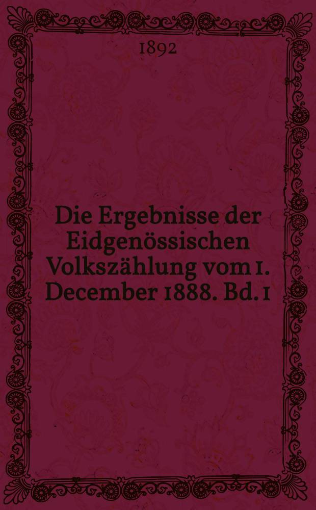 Die Ergebnisse der Eidgenössischen Volkszählung vom 1. December 1888. Bd. 1 : Zahl der Häuser, der Haushaltungen, der Gesammtbevölkerung, letztere unterschieden nach dem Heimatsverhältnisse, dem Geburtsort, nach der Confession und der Muttersprache