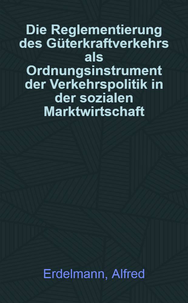 Die Reglementierung des Güterkraftverkehrs als Ordnungsinstrument der Verkehrspolitik in der sozialen Marktwirtschaft : Inaug.-Diss. zur Erlangung des Doktorgrades der Wirtschafts- und sozialwiss. Fakultät der Univ. zu Köln