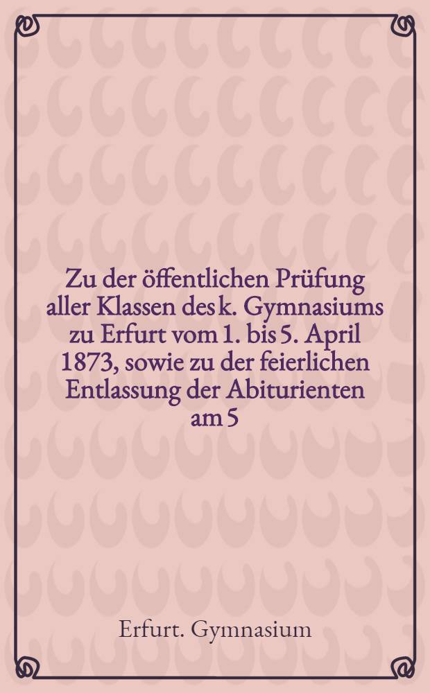 Zu der öffentlichen Prüfung aller Klassen des k. Gymnasiums zu Erfurt vom 1. bis 5. April 1873, sowie zu der feierlichen Entlassung der Abiturienten am 5. April, ladet die königlichen und städtischen Obrigkeiten, die Geistlichkeit und Lehrer der Stadt [u. a.] ehrerbietigst ein Director Dr. Dietrich