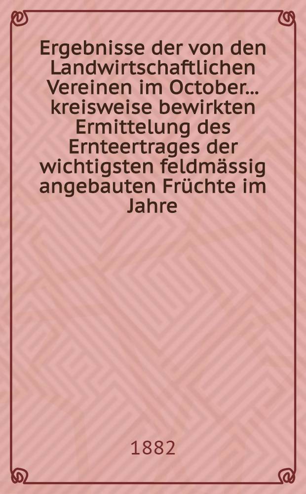 Ergebnisse der von den Landwirtschaftlichen Vereinen im October ... kreisweise bewirkten Ermittelung des Ernteertrages der wichtigsten feldmässig angebauten Früchte im Jahre ... : Zusammengestellt vom. k. Statistischen Bureau