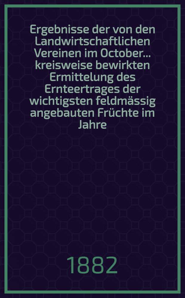 Ergebnisse der von den Landwirtschaftlichen Vereinen im October ... kreisweise bewirkten Ermittelung des Ernteertrages der wichtigsten feldmässig angebauten Früchte im Jahre .. : Zusammengestellt vom. k. Statistischen Bureau