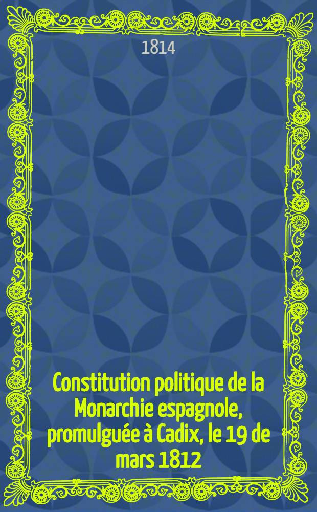 Constitution politique de la Monarchie espagnole, promulgu&eacute;e &agrave; Cadix, le 19 de mars 1812