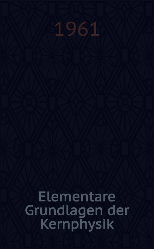 Elementare Grundlagen der Kernphysik : Eine Zusammenstellung ihrer wichtigsten Begriffe, Gesetzm&auml;ssigkeiten, experimentellen Ger&auml;te und technischen Anwendungen