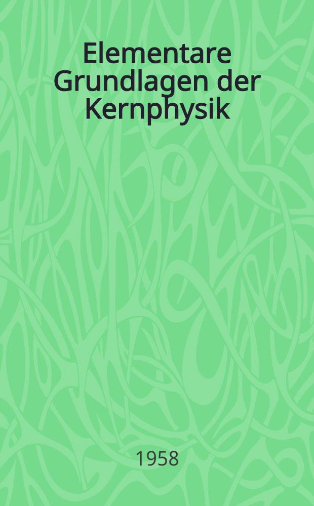 Elementare Grundlagen der Kernphysik : Eine Zusammenstellung ihrer wichtigsten Begriffe, Gesetzmässigkeiten, experimentellen Geräte und technischen Anwendungen