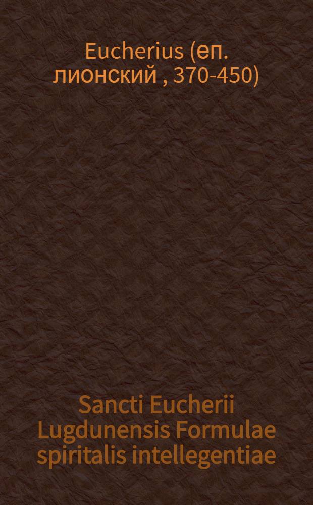 Sancti Eucherii Lugdunensis Formulae spiritalis intellegentiae : Instructionum libri duo : Passio agaunensium martyrum. Epistula de laude heremi. Accedunt Epistulae ab Salviano et Hilario et Rustico ad Eucherium datae