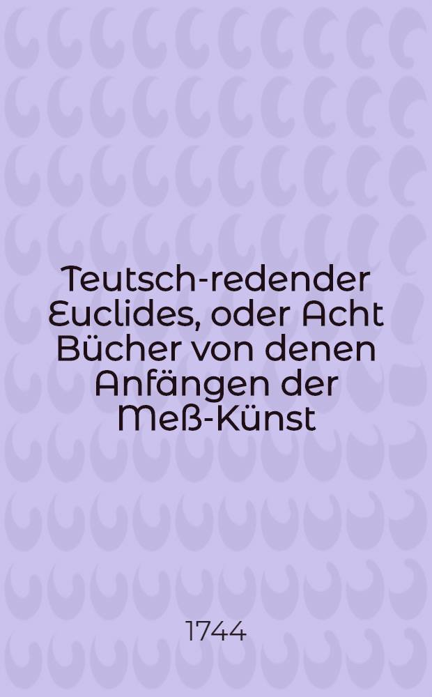 Teutsch-redender Euclides, oder Acht Bücher von denen Anfängen der Meß-Künst : Zum Nutzen allen Generalen, Ingeniern, Natur- und Warheit-Kündigern, Bau-Meistern, Künstlern etc