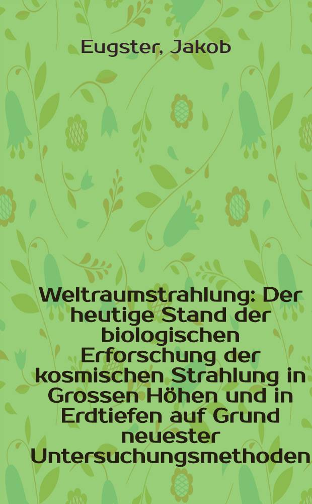 Weltraumstrahlung : Der heutige Stand der biologischen Erforschung der kosmischen Strahlung in Grossen Höhen und in Erdtiefen auf Grund neuester Untersuchungsmethoden