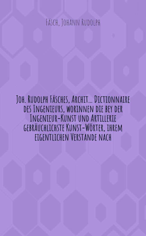 Joh. Rudolph Fäsches, Archit. ... Dictionnaire des Ingenieurs, worinnen die bey der Ingenieur-Kunst und Artillerie gebräuchlichste Kunst-Wörter, ihrem eigentlichen Verstande nach, in alphabetischer Ordnung deutlich und mit hierzu nöthigen Kupfern erkläret werden : Zum Gebrauch nicht allein derer dieser Kunst Zugethanen und Liebhabere, sondern auch dererjenigen, so die Zeitungen mit Nutzen lesen wollen