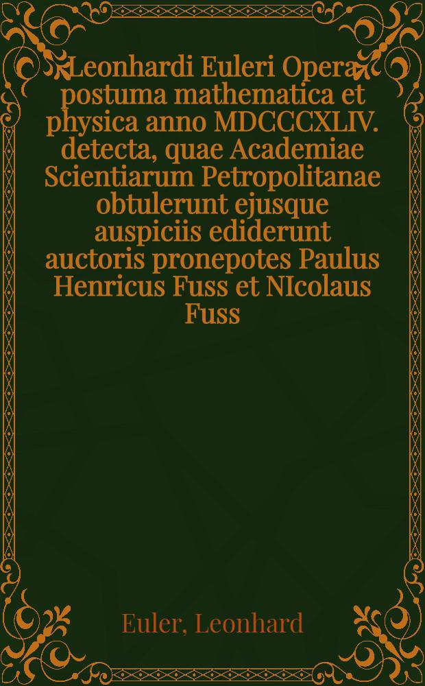Leonhardi Euleri Opera postuma mathematica et physica anno MDCCCXLIV. detecta, quae Academiae Scientiarum Petropolitanae obtulerunt ejusque auspiciis ediderunt auctoris pronepotes Paulus Henricus Fuss et NIcolaus Fuss