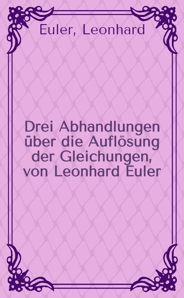 Drei Abhandlungen über die Auflösung der Gleichungen, von Leonhard Euler (1783, 1764, 1790)