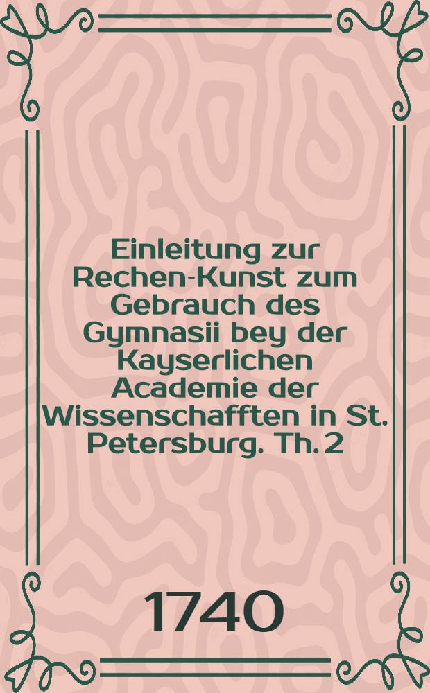 Einleitung zur Rechen-Kunst zum Gebrauch des Gymnasii bey der Kayserlichen Academie der Wissenschafften in St. Petersburg. Th. 2 : Von den Speciebus mit benannten Zahlen