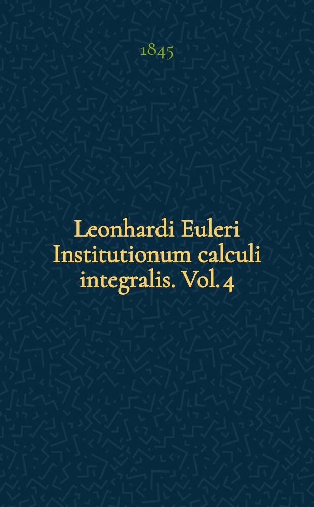 Leonhardi Euleri Institutionum calculi integralis. Vol. 4 : Continens supplementa partim iam in operibus Academiae imperialis scientiarum Petropolitanae impressa