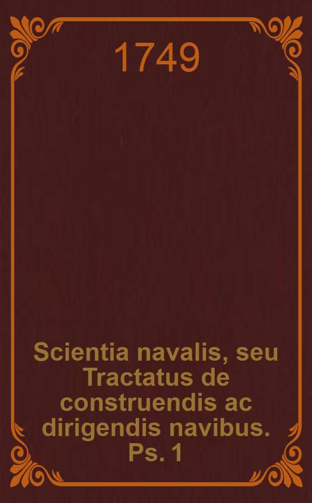 Scientia navalis, seu Tractatus de construendis ac dirigendis navibus. Ps. 1 : Complectens theoriam universam de situ ac motu corporum aquae innatantium