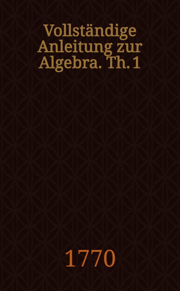 Vollständige Anleitung zur Algebra. Th. 1 : Von den verschiedenen Rechnungs-Arten, Verhältnißen und Proportionen