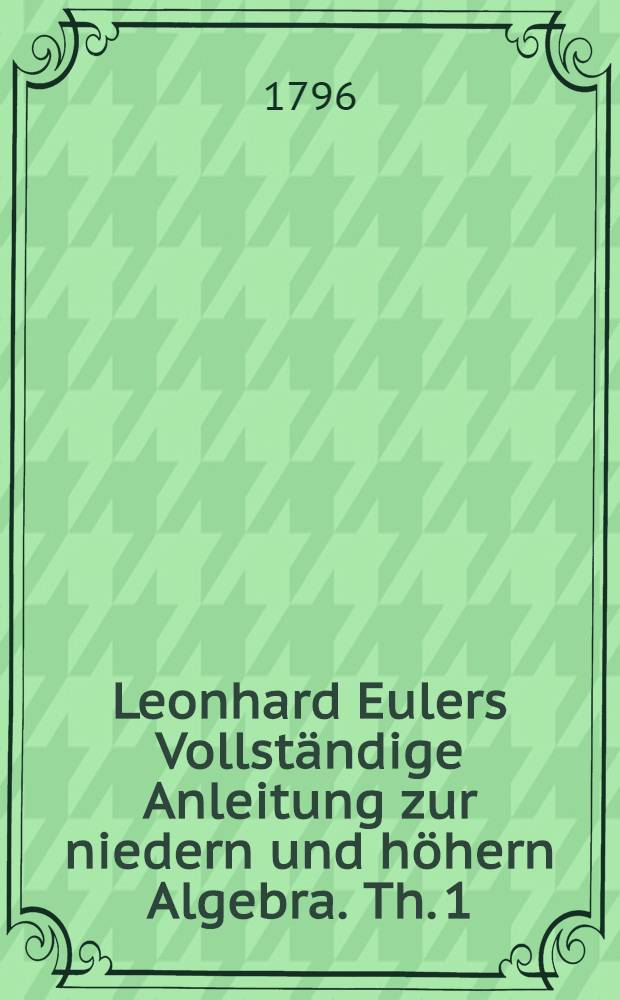 Leonhard Eulers Vollständige Anleitung zur niedern und höhern Algebra. Th. 1