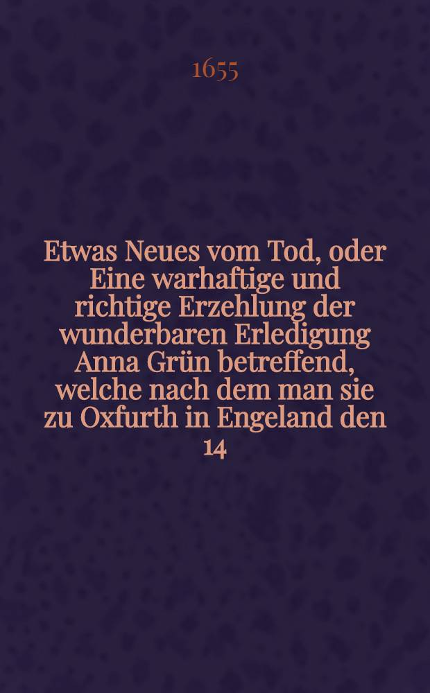 Etwas Neues vom Tod, oder Eine warhaftige und richtige Erzehlung der wunderbaren Erledigung Anna Grün betreffend, welche nach dem man sie zu Oxfurth in Engeland den 14. Dec. 1650. gehenkt, wieder lebendig und vermittelst etzlicher Ertzte daselbst vollkömmlich zu Recht gebracht worden ...