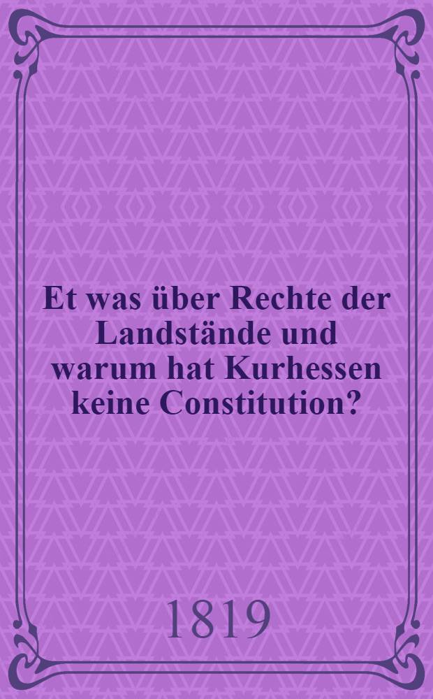 Et was über Rechte der Landstände und warum hat Kurhessen keine Constitution? : Wissenschaftlich geprüft von einem ehemaligen Deputirten zur Ständeversammlung