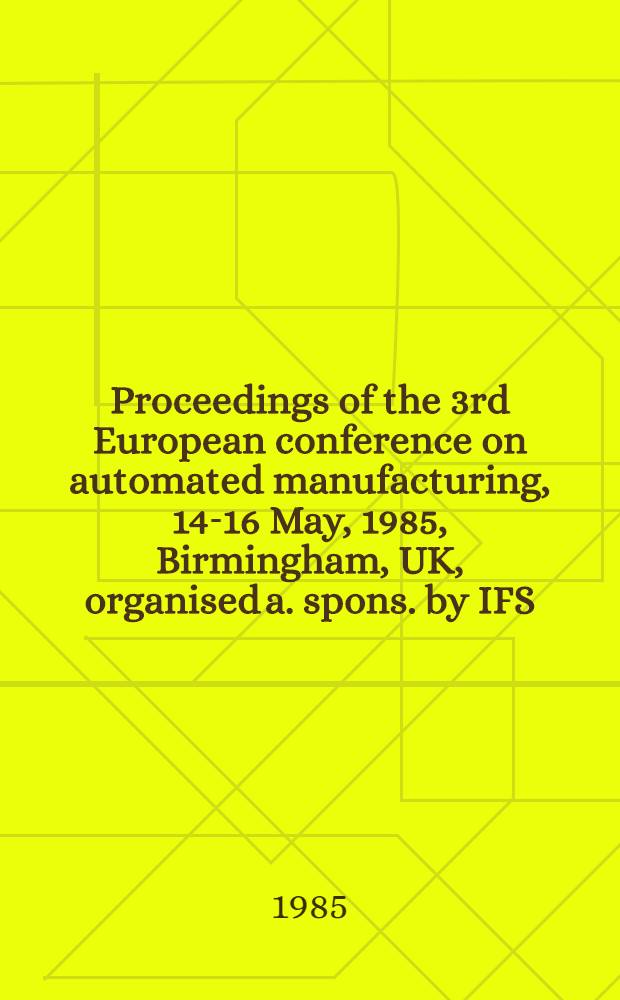 Proceedings of the 3rd European conference on automated manufacturing, 14-16 May, 1985, Birmingham, UK, organised a. spons. by IFS (conf.), Kemston, Bedford, UK