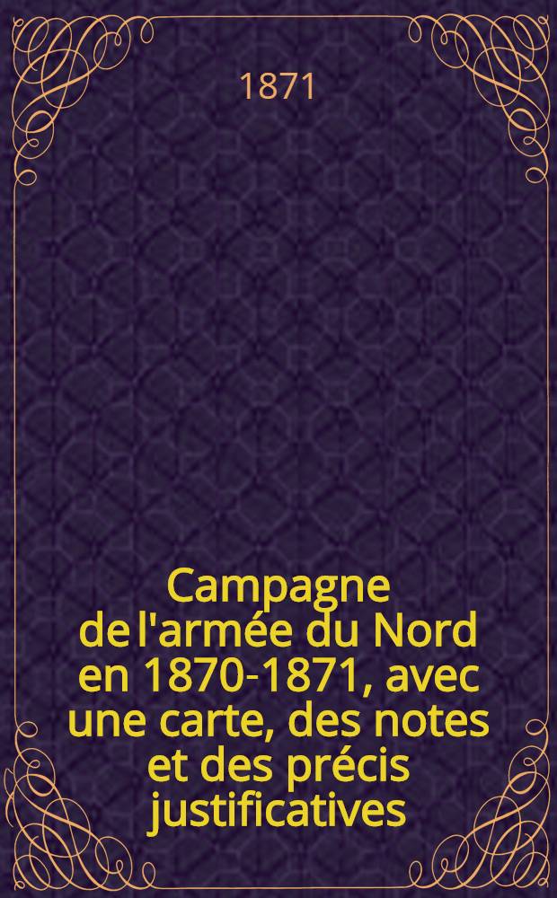 Campagne de l'armée du Nord en 1870-1871, avec une carte, des notes et des précis justificatives : Dédié à M. Gambetta ..