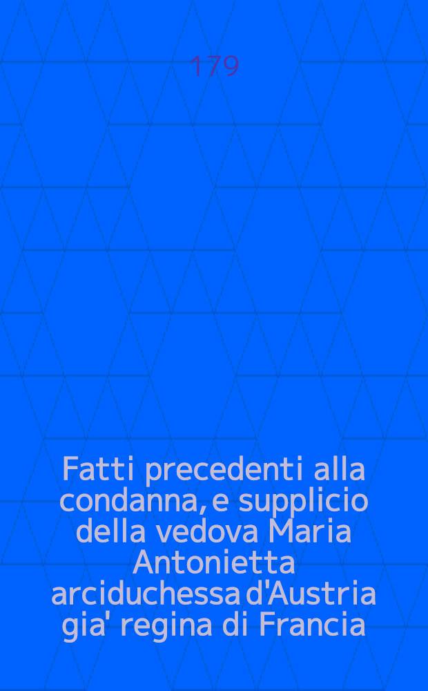 Fatti precedenti alla condanna, e supplicio della vedova Maria Antonietta arciduchessa d'Austria gia' regina di Francia