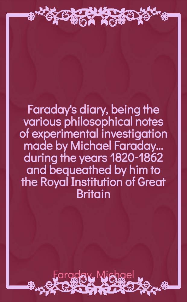 Faraday's diary, being the various philosophical notes of experimental investigation made by Michael Faraday ... during the years 1820-1862 and bequeathed by him to the Royal Institution of Great Britain