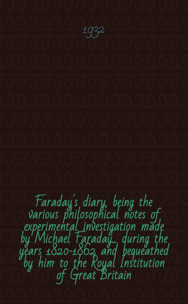 Faraday's diary, being the various philosophical notes of experimental investigation made by Michael Faraday ... during the years 1820-1862 and bequeathed by him to the Royal Institution of Great Britain. Vol. 1 : Sept., 1820 - June 11, 1832