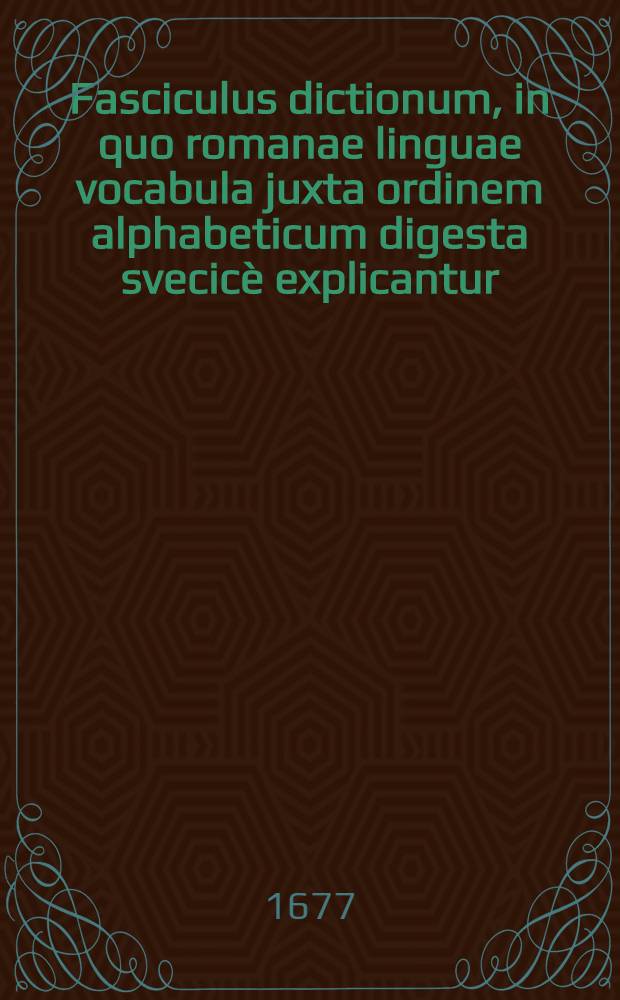 Fasciculus dictionum, in quo romanae linguae vocabula juxta ordinem alphabeticum digesta svecicè explicantur : Addo & svecica latine redduntur, perutilis ac maximè necessarius, linguam latinam in svcicam & vice versa translaturis : Nunc demum multis in locis correctior auctior & tersior editus
